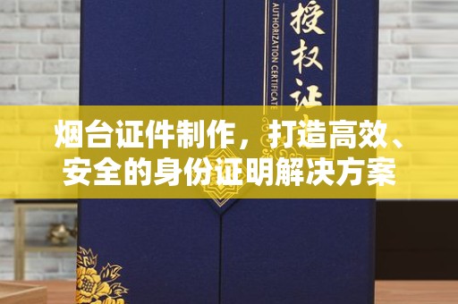 北京烟台证件制作，打造高效、安全的身份证明解决方案